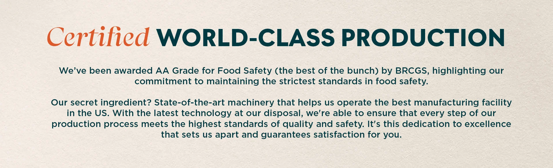 We’ve been awarded AA+ Grade for Food Safety (the best of the bunch) by BRCGS, highlighting our commitment to maintaining the strictest standards in food safety. Our secret ingredient? State-of-the-art machinery that helps us operate the best manufacturing facility in the US. With the latest technology at our disposal, we're able to ensure that every step of our production process meets the highest standards of quality and safety. It's this dedication to excellence that sets us apart and guarantees satisfaction for you.